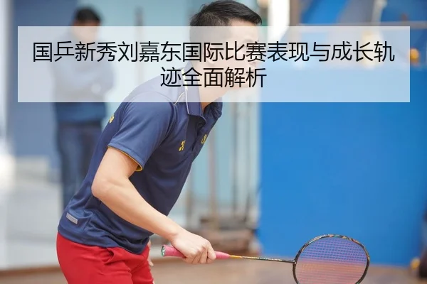 国乒新秀刘嘉东国际比赛表现与成长轨迹全面解析
