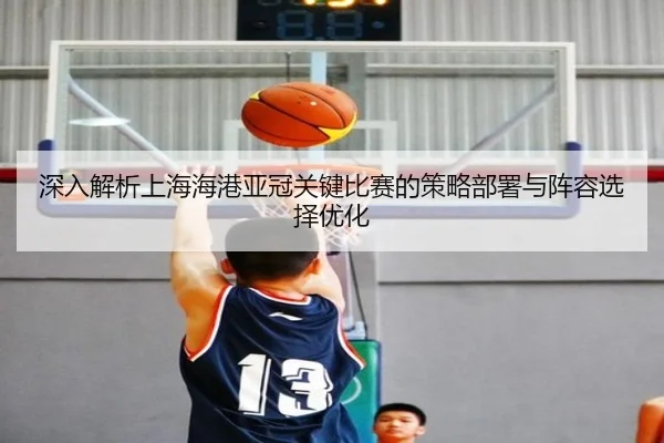 深入解析上海海港亚冠关键比赛的策略部署与阵容选择优化